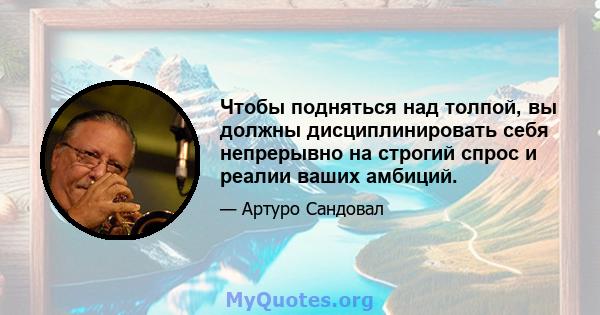 Чтобы подняться над толпой, вы должны дисциплинировать себя непрерывно на строгий спрос и реалии ваших амбиций.