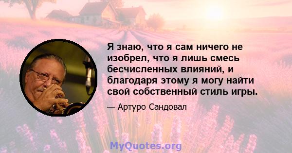 Я знаю, что я сам ничего не изобрел, что я лишь смесь бесчисленных влияний, и благодаря этому я могу найти свой собственный стиль игры.