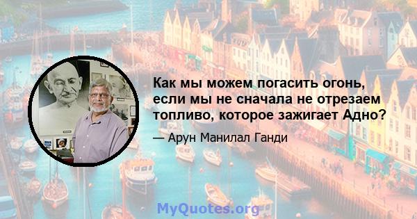 Как мы можем погасить огонь, если мы не сначала не отрезаем топливо, которое зажигает Адно?