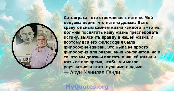 Сатьяграха - это стремление к истине. Мой дедушка верил, что истина должна быть краеугольным камнем жизни каждого и что мы должны посвятить нашу жизнь преследовать истину, выяснить правду в нашей жизни. И поэтому вся