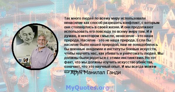 Так много людей по всему миру использовали ненасилие как способ разрешить конфликт, с которым они столкнулись в своей жизни. И они продолжают использовать его повсюду по всему миру там. И я думаю, в некотором смысле,