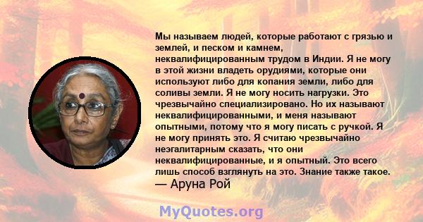 Мы называем людей, которые работают с грязью и землей, и песком и камнем, неквалифицированным трудом в Индии. Я не могу в этой жизни владеть орудиями, которые они используют либо для копания земли, либо для соливы