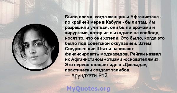 Было время, когда женщины Афганистана - по крайней мере в Кабуле - были там. Им разрешили учиться, они были врачами и хирургами, которые выходили на свободу, носят то, что они хотели. Это было, когда это было под