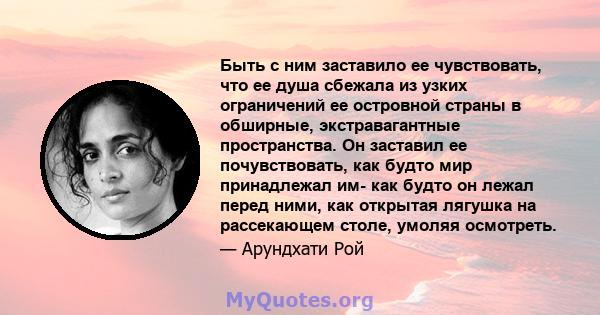 Быть с ним заставило ее чувствовать, что ее душа сбежала из узких ограничений ее островной страны в обширные, экстравагантные пространства. Он заставил ее почувствовать, как будто мир принадлежал им- как будто он лежал