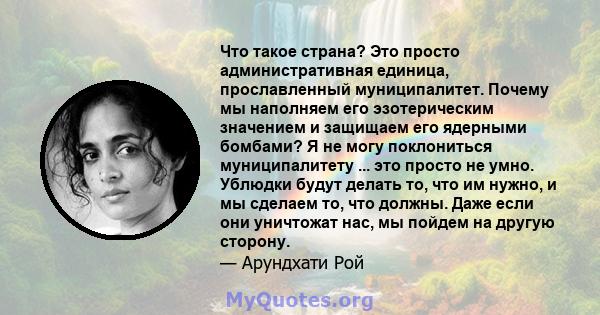 Что такое страна? Это просто административная единица, прославленный муниципалитет. Почему мы наполняем его эзотерическим значением и защищаем его ядерными бомбами? Я не могу поклониться муниципалитету ... это просто не 