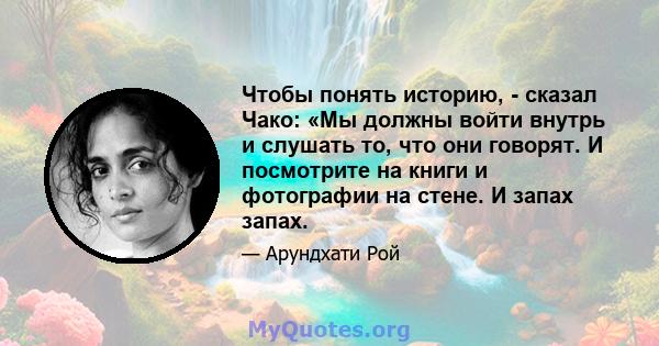 Чтобы понять историю, - сказал Чако: «Мы должны войти внутрь и слушать то, что они говорят. И посмотрите на книги и фотографии на стене. И запах запах.