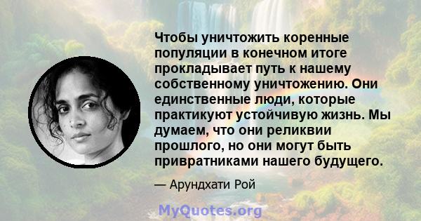 Чтобы уничтожить коренные популяции в конечном итоге прокладывает путь к нашему собственному уничтожению. Они единственные люди, которые практикуют устойчивую жизнь. Мы думаем, что они реликвии прошлого, но они могут