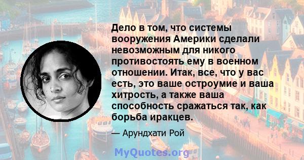 Дело в том, что системы вооружения Америки сделали невозможным для никого противостоять ему в военном отношении. Итак, все, что у вас есть, это ваше остроумие и ваша хитрость, а также ваша способность сражаться так, как 