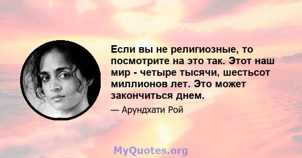 Если вы не религиозные, то посмотрите на это так. Этот наш мир - четыре тысячи, шестьсот миллионов лет. Это может закончиться днем.