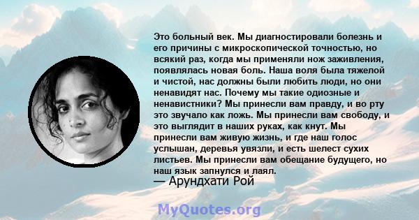 Это больный век. Мы диагностировали болезнь и его причины с микроскопической точностью, но всякий раз, когда мы применяли нож заживления, появлялась новая боль. Наша воля была тяжелой и чистой, нас должны были любить