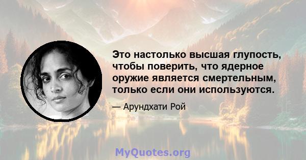 Это настолько высшая глупость, чтобы поверить, что ядерное оружие является смертельным, только если они используются.