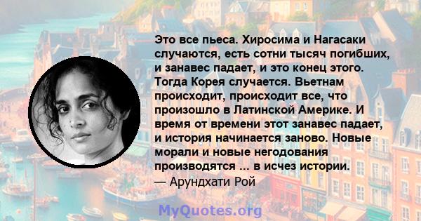 Это все пьеса. Хиросима и Нагасаки случаются, есть сотни тысяч погибших, и занавес падает, и это конец этого. Тогда Корея случается. Вьетнам происходит, происходит все, что произошло в Латинской Америке. И время от