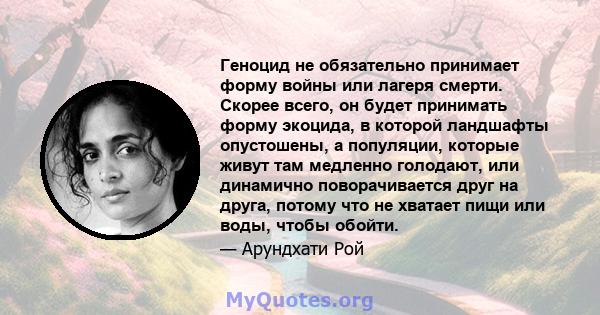 Геноцид не обязательно принимает форму войны или лагеря смерти. Скорее всего, он будет принимать форму экоцида, в которой ландшафты опустошены, а популяции, которые живут там медленно голодают, или динамично