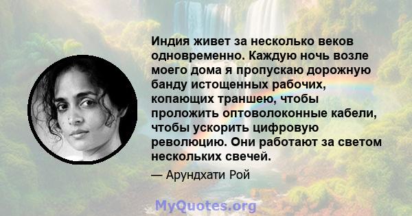 Индия живет за несколько веков одновременно. Каждую ночь возле моего дома я пропускаю дорожную банду истощенных рабочих, копающих траншею, чтобы проложить оптоволоконные кабели, чтобы ускорить цифровую революцию. Они