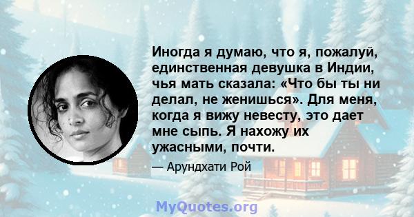 Иногда я думаю, что я, пожалуй, единственная девушка в Индии, чья мать сказала: «Что бы ты ни делал, не женишься». Для меня, когда я вижу невесту, это дает мне сыпь. Я нахожу их ужасными, почти.