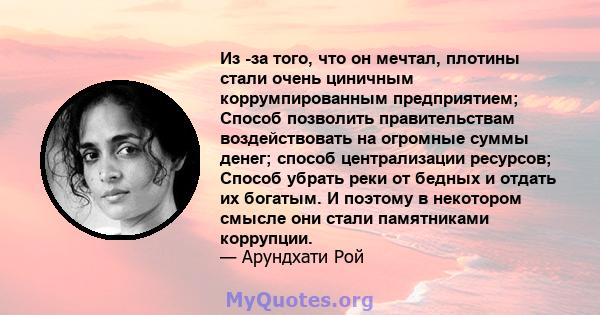 Из -за того, что он мечтал, плотины стали очень циничным коррумпированным предприятием; Способ позволить правительствам воздействовать на огромные суммы денег; способ централизации ресурсов; Способ убрать реки от бедных 