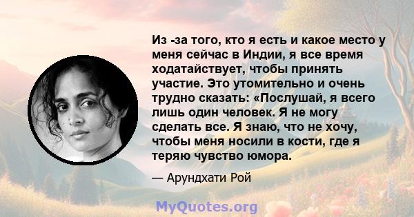 Из -за того, кто я есть и какое место у меня сейчас в Индии, я все время ходатайствует, чтобы принять участие. Это утомительно и очень трудно сказать: «Послушай, я всего лишь один человек. Я не могу сделать все. Я знаю, 