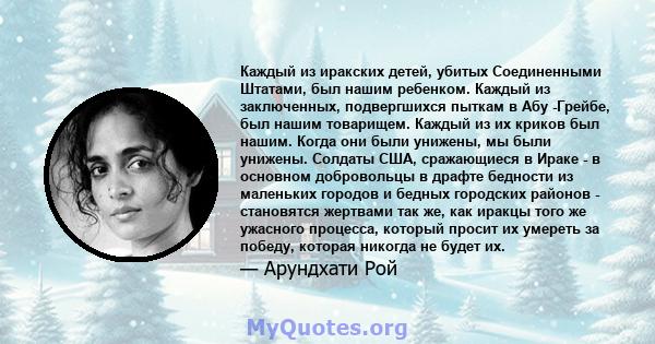 Каждый из иракских детей, убитых Соединенными Штатами, был нашим ребенком. Каждый из заключенных, подвергшихся пыткам в Абу -Грейбе, был нашим товарищем. Каждый из их криков был нашим. Когда они были унижены, мы были