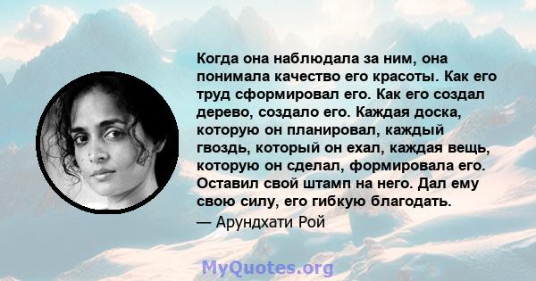 Когда она наблюдала за ним, она понимала качество его красоты. Как его труд сформировал его. Как его создал дерево, создало его. Каждая доска, которую он планировал, каждый гвоздь, который он ехал, каждая вещь, которую