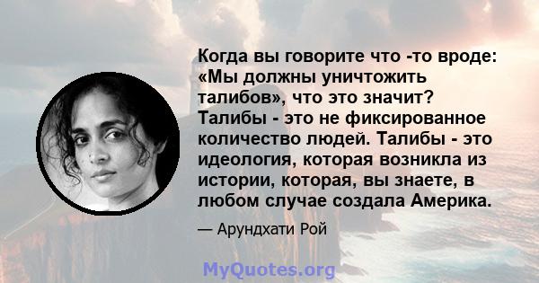 Когда вы говорите что -то вроде: «Мы должны уничтожить талибов», что это значит? Талибы - это не фиксированное количество людей. Талибы - это идеология, которая возникла из истории, которая, вы знаете, в любом случае