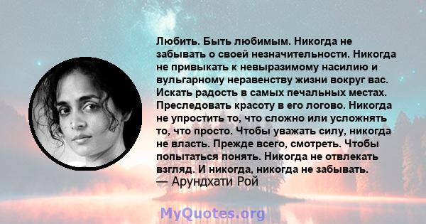 Любить. Быть любимым. Никогда не забывать о своей незначительности. Никогда не привыкать к невыразимому насилию и вульгарному неравенству жизни вокруг вас. Искать радость в самых печальных местах. Преследовать красоту в 