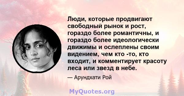 Люди, которые продвигают свободный рынок и рост, гораздо более романтичны, и гораздо более идеологически движимы и ослеплены своим видением, чем кто -то, кто входит, и комментирует красоту леса или звезд в небе.