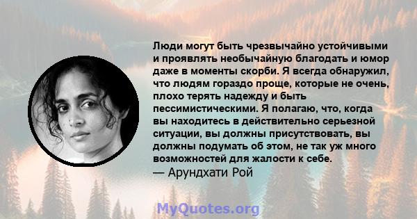 Люди могут быть чрезвычайно устойчивыми и проявлять необычайную благодать и юмор даже в моменты скорби. Я всегда обнаружил, что людям гораздо проще, которые не очень, плохо терять надежду и быть пессимистическими. Я