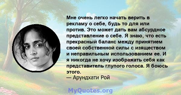 Мне очень легко начать верить в рекламу о себе, будь то для или против. Это может дать вам абсурдное представление о себе. Я знаю, что есть прекрасный баланс между принятием своей собственной силы с изяществом и