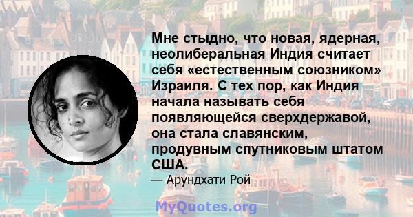 Мне стыдно, что новая, ядерная, неолиберальная Индия считает себя «естественным союзником» Израиля. С тех пор, как Индия начала называть себя появляющейся сверхдержавой, она стала славянским, продувным спутниковым