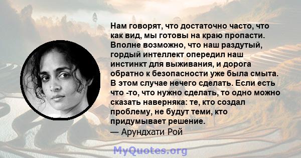 Нам говорят, что достаточно часто, что как вид, мы готовы на краю пропасти. Вполне возможно, что наш раздутый, гордый интеллект опередил наш инстинкт для выживания, и дорога обратно к безопасности уже была смыта. В этом 