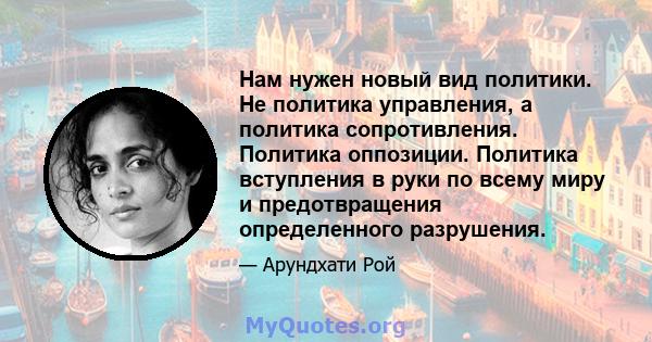 Нам нужен новый вид политики. Не политика управления, а политика сопротивления. Политика оппозиции. Политика вступления в руки по всему миру и предотвращения определенного разрушения.