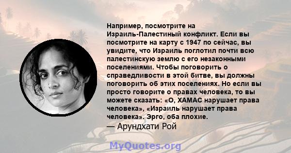 Например, посмотрите на Израиль-Палестиный конфликт. Если вы посмотрите на карту с 1947 по сейчас, вы увидите, что Израиль поглотил почти всю палестинскую землю с его незаконными поселениями. Чтобы поговорить о