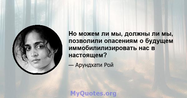 Но можем ли мы, должны ли мы, позволили опасениям о будущем иммобилилизировать нас в настоящем?