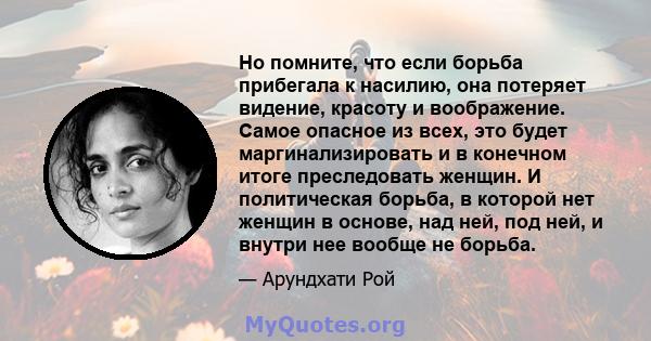 Но помните, что если борьба прибегала к насилию, она потеряет видение, красоту и воображение. Самое опасное из всех, это будет маргинализировать и в конечном итоге преследовать женщин. И политическая борьба, в которой