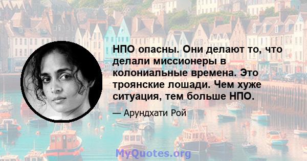 НПО опасны. Они делают то, что делали миссионеры в колониальные времена. Это троянские лошади. Чем хуже ситуация, тем больше НПО.