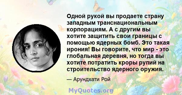 Одной рукой вы продаете страну западным транснациональным корпорациям. А с другим вы хотите защитить свои границы с помощью ядерных бомб. Это такая ирония! Вы говорите, что мир - это глобальная деревня, но тогда вы