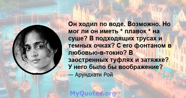 Он ходил по воде. Возможно. Но мог ли он иметь * плавок * на суше? В подходящих трусах и темных очках? С его фонтаном в любовью-в-токио? В заостренных туфлях и затяжке? У него было бы воображение?