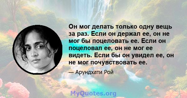 Он мог делать только одну вещь за раз. Если он держал ее, он не мог бы поцеловать ее. Если он поцеловал ее, он не мог ее видеть. Если бы он увидел ее, он не мог почувствовать ее.