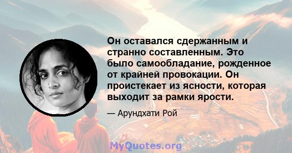 Он оставался сдержанным и странно составленным. Это было самообладание, рожденное от крайней провокации. Он проистекает из ясности, которая выходит за рамки ярости.