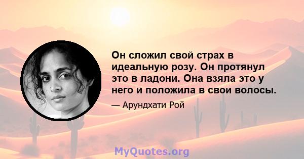 Он сложил свой страх в идеальную розу. Он протянул это в ладони. Она взяла это у него и положила в свои волосы.