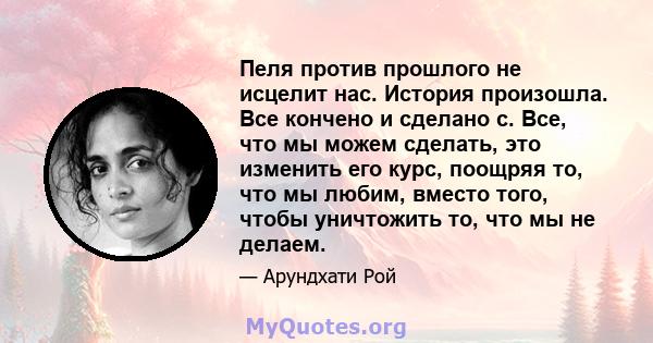 Пеля против прошлого не исцелит нас. История произошла. Все кончено и сделано с. Все, что мы можем сделать, это изменить его курс, поощряя то, что мы любим, вместо того, чтобы уничтожить то, что мы не делаем.