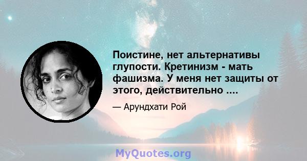 Поистине, нет альтернативы глупости. Кретинизм - мать фашизма. У меня нет защиты от этого, действительно ....