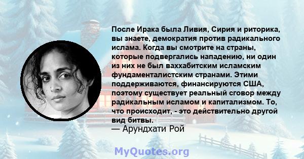 После Ирака была Ливия, Сирия и риторика, вы знаете, демократия против радикального ислама. Когда вы смотрите на страны, которые подвергались нападению, ни один из них не был ваххабитским исламским фундаменталистским