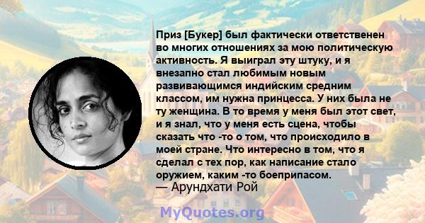 Приз [Букер] был фактически ответственен во многих отношениях за мою политическую активность. Я выиграл эту штуку, и я внезапно стал любимым новым развивающимся индийским средним классом, им нужна принцесса. У них была