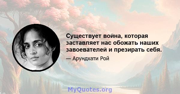 Существует война, которая заставляет нас обожать наших завоевателей и презирать себя.