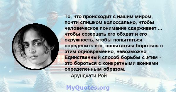 То, что происходит с нашим миром, почти слишком колоссально, чтобы человеческое понимание сдерживает ... чтобы созерцать его обхват и его окружность, чтобы попытаться определить его, попытаться бороться с этим