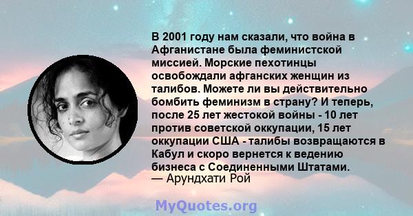 В 2001 году нам сказали, что война в Афганистане была феминистской миссией. Морские пехотинцы освобождали афганских женщин из талибов. Можете ли вы действительно бомбить феминизм в страну? И теперь, после 25 лет