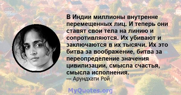 В Индии миллионы внутренне перемещенных лиц. И теперь они ставят свои тела на линию и сопротивляются. Их убивают и заключаются в их тысячи. Их это битва за воображение, битва за переопределение значения цивилизации,