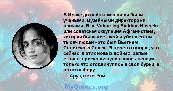 В Ираке до войны женщины были учеными, музейными директорами, врачами. Я не Valouriing Saddam Hussein или советская оккупация Афганистана, которая была жестокой и убила сотни тысяч людей - это был Вьетнам Советского