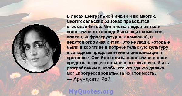 В лесах Центральной Индии и во многих, многих сельских районах проводится огромная битва. Миллионы людей изгнали свои земли от горнодобывающих компаний, плотин, инфраструктурных компаний, и ведутся огромная битва. Это